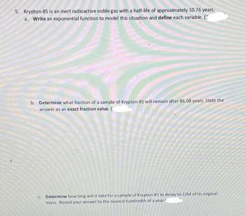 5. Krypton-85 is an inert radioactive noble gas with a half-life of approximately 10.76 years.
a. Write an exponential function to model this situation and define each variable. (
b. Determine what fraction of a sample of Krypton-85 will remain after 86.08 years. State the
answer as an exact fraction value. (
C. Determine how long will it take for a sample of Krypton-85 to decay to 1/64 of its original
mass. Round your answer to the nearest hundredth of a year.