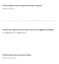 Find the midpoint of the line segment with the given endpoints.
10) (2, 1), (4, –9)
• 2021 Kuta software LLC. A II rig hts reserved2- M ade vith Infinit Geome try.
Find the other endpoint of the line segment with the given endpoint and midpoint.
11) Endpoint: (6, -3), midpoint: (2, 6)
Find the distance between each pair of points.
12) (-2, -2), (-8, –1)
