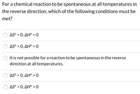 **Question:**

For a chemical reaction to be spontaneous at all temperatures in the reverse direction, which of the following conditions must be met?

**Options:**

- ○ ΔS° > 0, ΔH° < 0
- ○ ΔS° < 0, ΔH° < 0
- ○ It is not possible for a reaction to be spontaneous in the reverse direction at all temperatures.
- ○ ΔS° < 0, ΔH° > 0
- ○ ΔS° > 0, ΔH° > 0