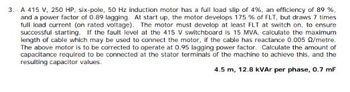 3. A 415 V, 250 HP, six-pole, 50 Hz induction motor has a full load slip of 4%, an efficiency of 89 %,
and a power factor of 0.89 lagging. At start up, the motor develops 175 % of FLT, but draws 7 times
full load current (on rated voltage). The motor must develop at least FLT at switch on, to ensure
successful starting. If the fault level at the 415 V switchboard is 15 MVA, calculate the maximum
length of cable which may be used to connect the motor, if the cable has reactance 0.005 2/metre.
The above motor is to be corrected to operate at 0.95 lagging power factor. Calculate the amount of
capacitance required to be connected at the stator terminals of the machine to achieve this, and the
resulting capacitor values.
4.5 m, 12.8 kVAr per phase, 0.7 mF