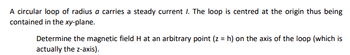 A circular loop of radius a carries a steady current /. The loop is centred at the origin thus being
contained in the xy-plane.
Determine the magnetic field H at an arbitrary point (z = h) on the axis of the loop (which is
actually the z-axis).