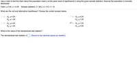 **T-Test for Population Mean**

Use a t-test to test the claim about the population mean \( \mu \) at the given level of significance \( \alpha \) using the provided sample statistics. Assume the population is normally distributed.

- **Claim:** \( \mu \neq 24 \)
- **Significance Level:** \( \alpha = 0.05 \)
- **Sample Statistics:** 
  - Sample Mean (\( \bar{x} \)) = 28.2
  - Sample Standard Deviation (\( s \)) = 4.5
  - Sample Size (\( n \)) = 10

**Null and Alternative Hypotheses:**

Choose the correct answer below:
- A. \( H_0: \mu \neq 24 \) \\
  \( H_a: \mu = 24 \)
- B. \( H_0: \mu \leq 24 \) \\
  \( H_a: \mu > 24 \)
- C. \( H_0: \mu \geq 24 \) \\
  \( H_a: \mu < 24 \)
- D. \( H_0: \mu = 24 \) \\
  \( H_a: \mu \neq 24 \) (Correct Answer)

**Standardized Test Statistic:**

Calculate the value of the standardized test statistic: 

The standardized test statistic is \( \,\, \) (Round to two decimal places as needed.)