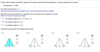 **Problem Statement:**

Find the critical value(s) and rejection region(s) for the type of z-test with a level of significance \(\alpha\).

- **Two-tailed test, \(\alpha = 0.005\)**

---

**Instructions:**

1. **Determine the critical value(s):** 
   - The critical value(s) is/are \(z = \) [Answer Box]
   - **(Round to two decimal places as needed. Use a comma to separate answers as needed.)**

2. **Select the correct choice below and complete your selection if necessary:**
   - **(Round to two decimal places as needed.)**

   - \( \circ \) A. The rejection regions are \(z <\) [Box] and \(z >\) [Box]
   - \( \circ \) B. The rejection region is \(z <\) [Box]
   - \( \circ \) C. The rejection region is \(z >\) [Box]

---

**Graph Selection:**

- Choose the correct graph of the rejection region below:

  - \( \circ \) A. [Graph A]
  
    - Description: Two shaded areas on the tails of the normal distribution, symmetrically located on both sides of the mean (0), with equal areas under the curves from the left side approaching \(-z\) and right side approaching \(z\).

  - \( \circ \) B. [Graph B]
  
    - Description: A single shaded area on the left side of the normal distribution, extending from \(-\infty\) to a point marked just below zero.

  - \( \circ \) C. [Graph C]
  
    - Description: Two shaded areas on the tails of the normal distribution, symmetrically positioned similar to Graph A.

  - \( \circ \) D. [Graph D]
  
    - Description: A single shaded area on the right side of the normal distribution, extending from a point marked just above zero to \(+\infty\).

**Note:** Ensure that the graphs represent your selected rejection regions accurately.