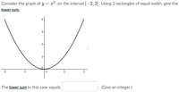 Consider the graph of y = x² on the interval [-2, 2]. Using 2 rectangles of equal width, give the
lower sum.
3-
1-
The lower sum in this case equals
(Give an integer.)
21
