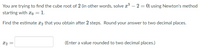 You are trying to find the cube root of 2 (in other words, solve r – 2 = 0) using Newton's method
starting with xo = 1.
Find the estimate x2 that you obtain after 2 steps. Round your answer to two decimal places.
X2 =
(Enter a value rounded to two decimal places.)
