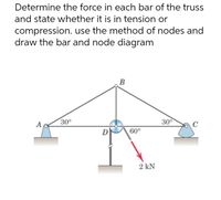 Determine the force in each bar of the truss
and state whether it is in tension or
compression. use the method of nodes and
draw the bar and node diagram
B
A
30°
30°
60°
2 kN
