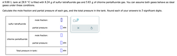 A 9.00 L tank at 28.9 °C is filled with 8.24 g of sulfur tetrafluoride gas and 5.83 g of chlorine pentafluoride gas. You can assume both gases behave as ideal
gases under these conditions.
Calculate the mole fraction and partial pressure of each gas, and the total pressure in the tank. Round each of your answers to 3 significant digits.
sulfur tetrafluoride
chlorine pentafluoride
mole fraction:
partial pressure:
mole fraction:
partial pressure:
Total pressure in tank:
0
1
atm
atm
atm
x10
X