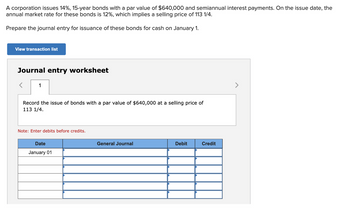 A corporation issues 14%, 15-year bonds with a par value of $640,000 and semiannual interest payments. On the issue date, the
annual market rate for these bonds is 12%, which implies a selling price of 113 1/4.
Prepare the journal entry for issuance of these bonds for cash on January 1.
View transaction list
Journal entry worksheet
1
Record the issue of bonds with a par value of $640,000 at a selling price of
113 1/4.
Note: Enter debits before credits.
Date
January 01
General Journal
Debit
Credit
