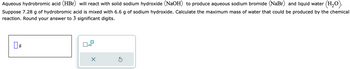 Aqueous hydrobromic acid (HBr) will react with solid sodium hydroxide (NaOH) to produce aqueous sodium bromide (NaBr) and liquid water (H₂O).
Suppose 7.28 g of hydrobromic acid is mixed with 6.6 g of sodium hydroxide. Calculate the maximum mass of water that could be produced by the chemical
reaction. Round your answer to 3 significant digits.
g
x10
X
Ś