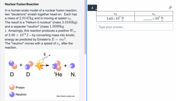 Nuclear Fusion Reaction
In a human-scale model of a nuclear fusion reaction,
two "deuterons" smash together head-on. Each has
a mass of 2.0147kg and is moving at speed vd.
The result is a "Helium-3 nucleus" (mass 3.0160kg)
and a separate "neutron" (mass 1.0090kg
пс
). Amazingly, this reaction produces a positive Wn
of 3.96 × 10 14 J -- by converting mass into kinetic
energy as predicted by Einstein's E = mc².
The "neutron" moves with a speed of un after the
reaction.
E
4
Vd
1.63×107
m
S
Type your answer...
+
D D
3Не
N.
Proton
Neutron
http://fusion.srubar.net
Un
×107:
m
S
&