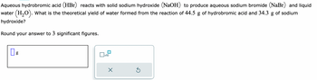 Aqueous hydrobromic acid (HBr) reacts with solid sodium hydroxide (NaOH) to produce aqueous sodium bromide (NaBr) and liquid
water (H₂O). What is the theoretical yield of water formed from the reaction of 44.5 g of hydrobromic acid and 34.3 g of sodium
hydroxide?
Round your answer to 3 significant figures.
0
g
x10
X
Ś