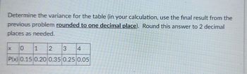 Determine the variance for the table (in your calculation, use the final result from the
previous problem rounded to one decimal place). Round this answer to 2 decimal
places as needed.
0 1
2
3 4
P(x) 0.15 0.20 0.35 0.25 0.05