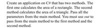 Create an application on C# that has two methods. The
first one calculates the area of a rectangle. The second
method calculates the area of a triangle. Pass all the
parameters from the main method. You must use out to
pass from the main method to the first method and the
second method.
