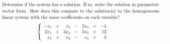 Determine if the system has a solution. If so, write the solution in parametric
vector form. How does this compare to the solution(s) to the homogeneous
linear system with the same coefficients on each variable?
-x1 +
X2
2x1 + 3x2
x1 +
X2
-
5x3
5x3
x3
=
=
-1
12
5