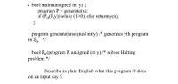 • bool main(unsigned int y) {
program P = generate(y);
if (PH(P,y)) while (1>0); else return(yes);
}
program generate(unsigned int y) /* generates yth program
in S,' */
bool P(program P, unsigned int y) /* solves Halting
problem */
Describe in plain English what this program D does
on an input say 5.
