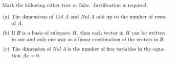 Mark the following either true or false. Justification is required.

(a) The dimensions of \(\text{Col } A\) and \(\text{Nul } A\) add up to the number of rows of \(A\).

(b) If \(\mathcal{B}\) is a basis of subspace \(H\), then each vector in \(H\) can be written in one and only one way as a linear combination of the vectors in \(\mathcal{B}\).

(c) The dimension of \(\text{Nul } A\) is the number of free variables in the equation \(Ax = 0\).