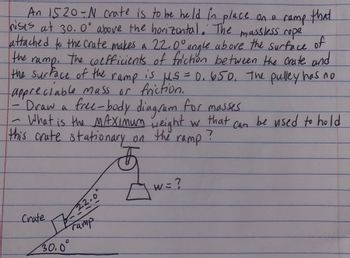 An 1520-N crate is to be held in place on a ramp that
nises at 30.0° above the horizontal. The massless rope
attached to the crate makes a 22.0° angle above the surface of
ramp.
The coefficients of friction between the crate and
the surface of the ramp is H.S = 0.650. The pulley has no
appreciable mass or friction.
-Draw a free-body diagram for masses
the
What is the MAXIMUM weight w that
this crate stationary on
the
Can
ramp?
F
17-22.0
ramp
Crate
30.0°
Aw=?
W = ?
be used to hold