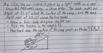 An 1130 -Kg car is held in place by a light cable on a very
Smooth C frictionless)
rampi
as shown below. The cable makes an
and the ramp
angle of 31.0° above the surface of the
ramp,
itself dises at 25.0° above the horizontal.
Draw a free-body diagram for the car
Find the tension in the cable CT).
1/1
How hard does the surface of the ramp push on the car? (FN)
Cable 31°
GELEE
25.00
31⁰--