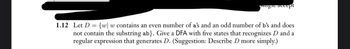 pigie accept
1.12 Let D = {w w contains an even number of a's and an odd number of b's and does
not contain the substring ab}. Give a DFA with five states that recognizes D and a
regular expression that generates D. (Suggestion: Describe D more simply.)