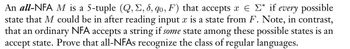 An all-NFA M is a 5-tuple (Q, E, &, qo, F) that accepts ¤ ¤ Σ* if
every possible
state that M could be in after reading input x is a state from F. Note, in contrast,
that an ordinary NFA accepts a string if some state among these possible states is an
accept state. Prove that all-NFAs recognize the class of regular languages.