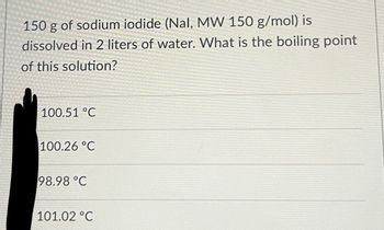 150 g of sodium iodide (Nal, MW 150 g/mol) is
dissolved in 2 liters of water. What is the boiling point
of this solution?
100.51 °C
100.26 °C
98.98 °C
101.02 °C