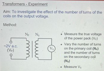 Transformers - Experiment
Aim: To investigate the effect of the number of turns of the
coils on the output voltage.
Method:
~2V a.c.
(VP)
Np Ns
Vs
. Measure the true voltage
of the power pack (Vp)
●
Vary the number of turns
on the primary coil (NP)
and the number of turns
on the secondary coil
(NS)
Measure Vs