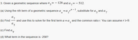 %3D
3. Given a geometric sequence where a= - 128 and a,= - 512.
(a) Using the nth term of a geometric sequence a=a,r" -', substitute for a , and a,.
a7
(b) Find - and use this to solve for the first term a=a, and the common ratio r. You can assume r>0.
(c) Find a
(d) What term in the sequence is -256?
