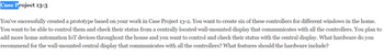 Case Project 13-3
You've successfully created a prototype based on your work in Case Project 13-2. You want to create six of these controllers for different windows in the home.
You want to be able to control them and check their status from a centrally located wall-mounted display that communicates with all the controllers. You plan to
add more home automation IoT devices throughout the house and you want to control and check their status with the central display. What hardware do you
recommend for the wall-mounted central display that communicates with all the controllers? What features should the hardware include?