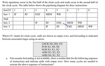 Write operations occur in the first half of the clock cycle and reads occur in the second half of
the clock cycle. The table below shows the pipelining diagram for three instructions.
Inst/CC
1
2
3
4
5
6
Inst. 1
IF
ID
EXE
MEM
WB
Stall
Inst. 2
Inst. 3
7
8
IF
ID
EXE
MEM
WB
IF
ID
EXE
MEM WB
Where CC stands for clock cycle, stalls are shown as empty rows, and forwarding is indicated
between associated stages using an arrow.
LDUR X0, [X0, #5]
SUB X2, X0, XO
SUB X3, X1, X2
ADD X3, X2, X3
ADD X4, X1, X3
a. First assume forwarding is not available, show a similar table for the following sequence
of instructions and indicate stalls with empty rows. How many cycles are needed to
execute the above sequence of instructions?