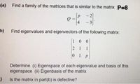 (a) Find a family of the matrices that is similar to the matrix P=8
P
2
-
4
- 3
b)
Find eigenvalues and eigenvectors of the following matrix:
1 00
2 1 1
0 1 P
Determine (i) Eigenspace of each eigenvalue and basis of this
eigenspace (ii) Eigenbasis of the matrix
Is the matrix in part(b) is defective?
