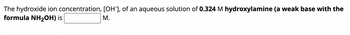 The hydroxide ion concentration, [OH-], of an aqueous solution of 0.324 M hydroxylamine (a weak base with the
formula NH₂OH) is
M.