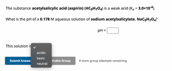 The substance acetylsalicylic acid (aspirin) (HC9H704) is a weak acid (K₁ = 3.0×10-4).
What is the pH of a 0.178 M aqueous solution of sodium acetylsalicylate, NaC9H7O4?
This solution is
Submit Answe
acidic
basic
neutral
Entire Group
pH
=
9 more group attempts remaining