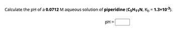 Calculate the pH of a 0.0712 M aqueous solution of piperidine (C5H₁1N, K₁ = 1.3×10-³).
pH =