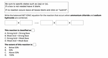 Be sure to specify states such as (aq) or (s).
If a box is not needed leave it blank.
If no reaction occurs leave all boxes blank and click on "submit".
Write the balanced NET IONIC equation for the reaction that occurs when ammonium chloride and sodium
hydroxide are combined.
This reaction is classified as
A. Strong Acid + Strong Base
B. Weak Acid + Strong Base
C. Strong Acid + Weak Base
D. Weak Acid + Weak Base
The extent of this reaction is:
A.
Below 50%
B.
50%
C.
Above 50%
D.
100%
+