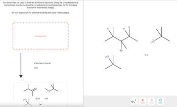 Curved arrows are used to illustrate the flow of electrons. Using the provided starting
and product structures, draw the curved electron-pushing arrows for the following
reaction or mechanistic step(s).
Be sure to account for all bond-breaking and bond-making steps.
Drawing Arrows
(CH3)3ONA, (CH3)3OH
heat
HO
:Br:O
K+
H
:Br:
HO
+5
'H
ΚΘ
=
Undo
Reset
Done