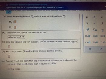 E
1
O CONFIDENCE INTERVALS AND HYPOTHESIS TESTING
Hypothesis test for a population proportion using the p value...
ACHTTICurale compotauenswuNCE ATAG ucemier places, particcessory, consult a list of Tomords./
(a) state the null hypothesis Ho and the alternative hypothesis H₁-
Ho
10
H₁
(b) Determine the type of test statistic to use.
(Choose one) ▼
(c) Find the value of the test statistic. (Round to three or more decimal places.)
1
(d) Find the p-value. (Round to three or more decimal places.)
I
(e) Can we reject the claim that the proportion of full-term babies born in the
community that weigh more than 7 pounds is 35%?
Yes No
1 x
5
0=0
X
O
S
P
<Q₂
ㅁㅁㅁ
□口
O≤0 020
☐>D
Ś