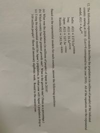 12. The following exponential models describes the population (in million of people) of the indicated
country starting at 2010. (Let t=0 correspond to the year 2010). All of the equations use the exponential
model, A(t) = Aoekt.
%3D
India: A(t) = 1173.1e0.0008t
Iraq: A(t) = 31.5e0.019t
Japan: A(t) = 127.3e-0.006t
%3D
%3D
Russia:A(t) = 141.9e¬0.005t
%3D
Based on the exponential models for each country, answer the following questions:
(a) What was the population (in millions of people) of Japan in 2010?
(b) Which country has the greatest growth rate? What is the growth rate? (State as a percentage.)
(c) Using the exponential model for Japan's population, in what year will Japan's population drop to
100 million people? Show all necessary algebraic work. Round to the nearest year.

