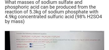 What masses of sodium sulfate and
phosphoric acid can be produced from the
reaction of 5.3kg of sodium phosphate with
4.9kg concentrated sulfuric acid (98% H2SO4
by mass)
Consider the following unbalanced equation.
Na PO (aq) + H₂SO (aq) → Na₂SO (aq) + H₂PO₂(aq)
What masses of sodium sulfate and phosphoric acid can be produced from the reaction of 5.3 kg of sodium phosphate with
4.9 kg of concentrated sulfuric acid (98% H₂SO4 by mass)?
sodium sulfate
phosphoric acid
9
9