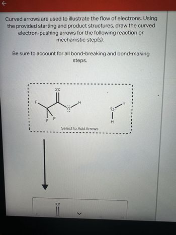 ←
Curved arrows are used to illustrate the flow of electrons. Using
the provided starting and product structures, draw the curved
electron-pushing arrows for the following reaction or
mechanistic step(s).
Be sure to account for all bond-breaking and bond-making
steps.
LL
F.
:0:
LL
LL
:0:
H
Select to Add Arrows
:0:
I
H
0:
H
>
H
I