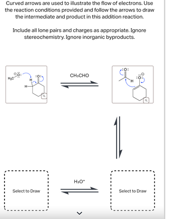 Curved arrows are used to illustrate the flow of electrons. Use
the reaction conditions provided and follow the arrows to draw
the intermediate and product in this addition reaction.
Include all lone pairs and charges as appropriate. Ignore
stereochemistry. Ignore inorganic byproducts.
H3C
H-
:0:
:0:
CH3CHO
Q
H
Select to Draw
H3O+
Select to Draw
>