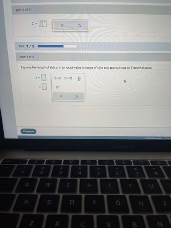 esc
Solve AABC subject to the given conditions.
A=26°, B=71°, b=186
Part: 0/3
Part 1 of 3
Express the length of side a in an exact value in terms of sine and approximate to 1 decimal place.
Part: 1 / 3
Part 2 of 3
Continue
a =
Q
A
ܐܐ
C = 0
0°
2
W
S
sin
X
#
3
cos
X
ㅁㅁ
F3
E
D
8
$
4
AUD
F4
R
F
%
5
F5
T
MacBook Pro
G
F6
Y
∞
7
F7
H
2023 McGraw Hill LLC. All Rights F
U
DII
F8
8
DE
9