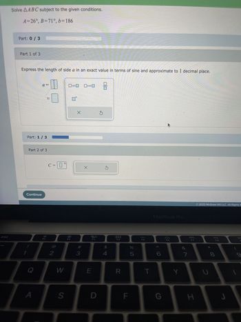 esc
Solve AABC subject to the given conditions.
A=26°, B=71°, b=186
Part: 0/3
Part 1 of 3
Express the length of side a in an exact value in terms of sine and approximate to 1 decimal place.
Part: 1 / 3
Part 2 of 3
Continue
a =
Q
A
ܐܐ
C = 0
0°
2
W
S
sin
X
#
3
cos
X
ㅁㅁ
F3
E
D
8
$
4
AUD
F4
R
F
%
5
F5
T
MacBook Pro
G
F6
Y
∞
7
F7
H
2023 McGraw Hill LLC. All Rights F
U
DII
F8
8
DE
9