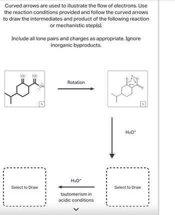 Curved arrows are used to illustrate the flow of electrons. Use
the reaction conditions provided and follow the curved arrows
to draw the intermediates and product of the following reaction
or mechanistic step(s).
Include all lone pairs and charges as appropriate. Ignore
inorganic byproducts.
:0: :0:
OH
Select to Draw
Q
0:
Rotation
H3O+
tautomerism in
acidic conditions
H3O+
Select to Draw
Q