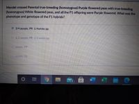 Mendel crossed Parental true-breeding (homozygous) Purple flowered peas with true-breeding
(homozygous) White flowered peas, and all the F1 offspring were Purple flowered. What was the
phenotype and genotype of the F1 hybrids?
3/4 purple, PP: 1/4white pp
.1/2purple. PP 1/2 whitce pp
purple. PA
purple Pp
近
