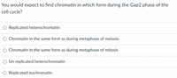 You would expect to find chromatin in which form during the Gap2 phase of the
cell cycle?
Replicated heterochromatin
Chromatin in the same form as during metaphase of meiosis.
Chromatin in the same form as during metaphase of mitosis
Un replicated heterochromatin
Replicated euchromatin
