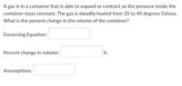 A gas is in a container that is able to expand or contract so the pressure inside the
container stays constant. The gas is steadily heated from 20 to 40 degrees Celsius.
What is the percent change in the volume of the container?
Governing Equation:
Percent change in volume:
Assumptions:
