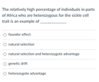 The relatively high percentage of individuals in parts
of Africa who are heterozygous for the sickle cel
trait is an example of
founder effect
natural selection
natural selection and heterozygote advantage
genetic drift
heterozygote advantage
