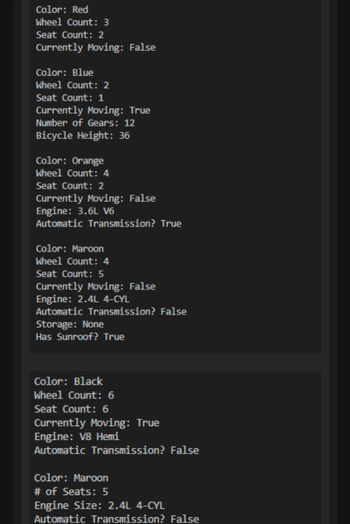 Color: Red
Wheel Count: 3
Seat Count: 2
Currently Moving: False
Color: Blue
Wheel Count: 2
Seat Count: 1
Currently Moving: True
Number of Gears: 12
Bicycle Height: 36
Color: Orange
Wheel Count: 4
Seat Count: 2
Currently Moving: False
Engine: 3.6L V6
Automatic Transmission? True
Color: Maroon
Wheel Count: 4
Seat Count: 5
Currently Moving: False
Engine: 2.4L 4-CYL
Automatic Transmission? False
Storage: None
Has Sunroof? True
Color: Black
Wheel Count: 6
Seat Count: 6
Currently Moving: True
Engine: V8 Hemi
Automatic Transmission? False
Color: Maroon
# of Seats: 5
Engine Size: 2.4L 4-CYL
Automatic Transmission? False