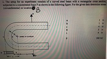 2. The setup for an experiment consists of a curved steel beam with a rectangular cross section,
subjected to a concentrated force P as shown in the following figure. For the given data determine stress
(circumferential) at location
DIZZZZZZ
b
-
P
center of curvature
2 in
1
in
4
3
4
in
in
in
500 lbf