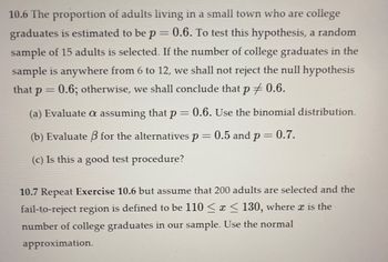 10.6 The proportion of adults living in a small town who are college
graduates is estimated to be p = 0.6. To test this hypothesis, a random
sample of 15 adults is selected. If the number of college graduates in the
sample is anywhere from 6 to 12, we shall not reject the null hypothesis
that p = 0.6; otherwise, we shall conclude that p ‡ 0.6.
(a) Evaluate a assuming that p = 0.6. Use the binomial distribution.
(b) Evaluate ß for the alternatives p = 0.5 and p = 0.7.
(c) Is this a good test procedure?
10.7 Repeat Exercise 10.6 but assume that 200 adults are selected and the
fail-to-reject region is defined to be 110 ≤ x ≤ 130, where x is the
number of college graduates in our sample. Use the normal
approximation.